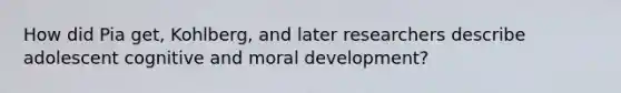 How did Pia get, Kohlberg, and later researchers describe adolescent cognitive and moral development?