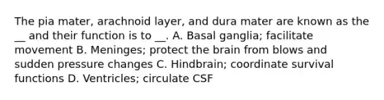 The pia mater, arachnoid layer, and dura mater are known as the __ and their function is to __. A. Basal ganglia; facilitate movement B. Meninges; protect the brain from blows and sudden pressure changes C. Hindbrain; coordinate survival functions D. Ventricles; circulate CSF