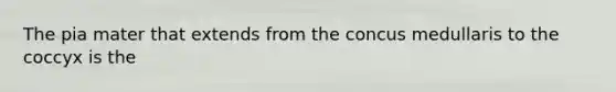 The pia mater that extends from the concus medullaris to the coccyx is the