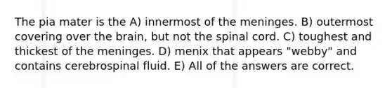 The pia mater is the A) innermost of the meninges. B) outermost covering over the brain, but not the spinal cord. C) toughest and thickest of the meninges. D) menix that appears "webby" and contains cerebrospinal fluid. E) All of the answers are correct.