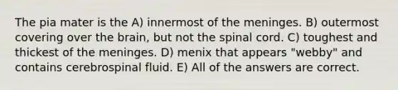 The pia mater is the A) innermost of the meninges. B) outermost covering over the brain, but not the spinal cord. C) toughest and thickest of the meninges. D) menix that appears "webby" and contains cerebrospinal fluid. E) All of the answers are correct.