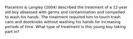 Piacentini & Langley (2004) described the treatment of a 12-year old boy obsessed with germs and contamination and compelled to wash his hands. The treatment required him to touch trash cans and doorknobs without washing his hands for increasing periods of time. What type of treatment is this young boy taking part in?