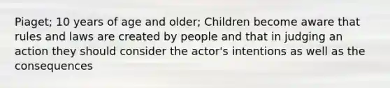 Piaget; 10 years of age and older; Children become aware that rules and laws are created by people and that in judging an action they should consider the actor's intentions as well as the consequences