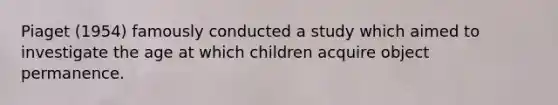 Piaget (1954) famously conducted a study which aimed to investigate the age at which children acquire object permanence.