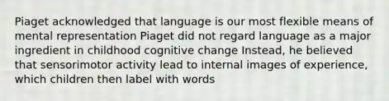 Piaget acknowledged that language is our most flexible means of mental representation Piaget did not regard language as a major ingredient in childhood cognitive change Instead, he believed that sensorimotor activity lead to internal images of experience, which children then label with words