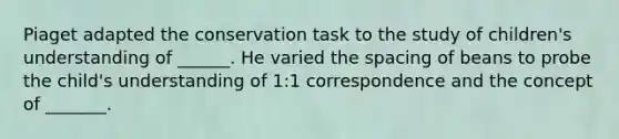 Piaget adapted the conservation task to the study of children's understanding of ______. He varied the spacing of beans to probe the child's understanding of 1:1 correspondence and the concept of _______.