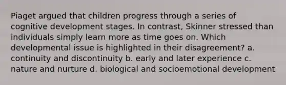 Piaget argued that children progress through a series of cognitive development stages. In contrast, Skinner stressed than individuals simply learn more as time goes on. Which developmental issue is highlighted in their disagreement? a. continuity and discontinuity b. early and later experience c. nature and nurture d. biological and socioemotional development