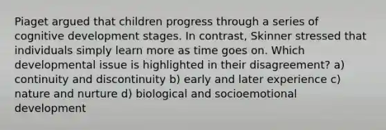 Piaget argued that children progress through a series of cognitive development stages. In contrast, Skinner stressed that individuals simply learn more as time goes on. Which developmental issue is highlighted in their disagreement? a) continuity and discontinuity b) early and later experience c) nature and nurture d) biological and socioemotional development