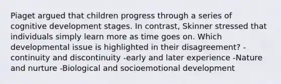 Piaget argued that children progress through a series of cognitive development stages. In contrast, Skinner stressed that individuals simply learn more as time goes on. Which developmental issue is highlighted in their disagreement? -continuity and discontinuity -early and later experience -Nature and nurture -Biological and socioemotional development