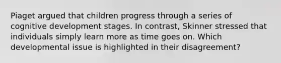 Piaget argued that children progress through a series of cognitive development stages. In contrast, Skinner stressed that individuals simply learn more as time goes on. Which developmental issue is highlighted in their disagreement?