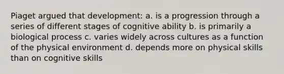 Piaget argued that development: a. is a progression through a series of different stages of cognitive ability b. is primarily a biological process c. varies widely across cultures as a function of the physical environment d. depends more on physical skills than on cognitive skills