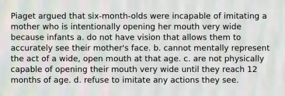 Piaget argued that six-month-olds were incapable of imitating a mother who is intentionally opening her mouth very wide because infants a. do not have vision that allows them to accurately see their mother's face. b. cannot mentally represent the act of a wide, open mouth at that age. c. are not physically capable of opening their mouth very wide until they reach 12 months of age. d. refuse to imitate any actions they see.