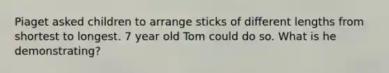 Piaget asked children to arrange sticks of different lengths from shortest to longest. 7 year old Tom could do so. What is he demonstrating?