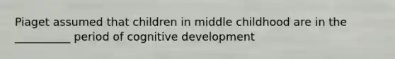 Piaget assumed that children in middle childhood are in the __________ period of cognitive development