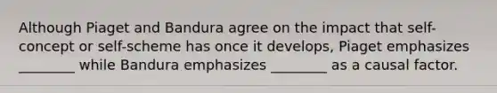 Although Piaget and Bandura agree on the impact that self-concept or self-scheme has once it develops, Piaget emphasizes ________ while Bandura emphasizes ________ as a causal factor.