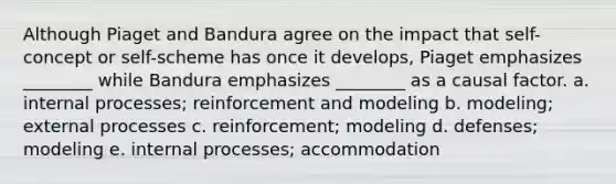 Although Piaget and Bandura agree on the impact that self-concept or self-scheme has once it develops, Piaget emphasizes ________ while Bandura emphasizes ________ as a causal factor. a. internal processes; reinforcement and modeling b. modeling; external processes c. reinforcement; modeling d. defenses; modeling e. internal processes; accommodation