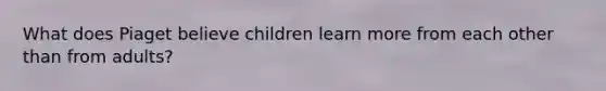 What does Piaget believe children learn more from each other than from adults?