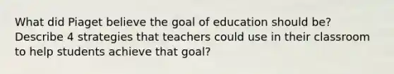 What did Piaget believe the goal of education should be? Describe 4 strategies that teachers could use in their classroom to help students achieve that goal?