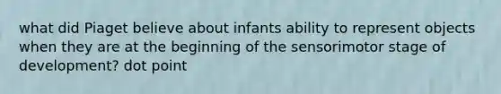 what did Piaget believe about infants ability to represent objects when they are at the beginning of the sensorimotor stage of development? dot point