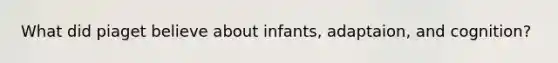 What did piaget believe about infants, adaptaion, and cognition?