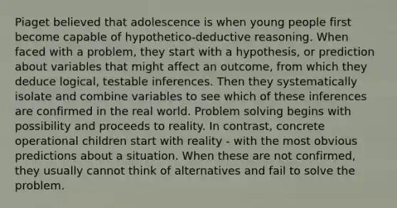 Piaget believed that adolescence is when young people first become capable of hypothetico-deductive reasoning. When faced with a problem, they start with a hypothesis, or prediction about variables that might affect an outcome, from which they deduce logical, testable inferences. Then they systematically isolate and combine variables to see which of these inferences are confirmed in the real world. Problem solving begins with possibility and proceeds to reality. In contrast, concrete operational children start with reality - with the most obvious predictions about a situation. When these are not confirmed, they usually cannot think of alternatives and fail to solve the problem.