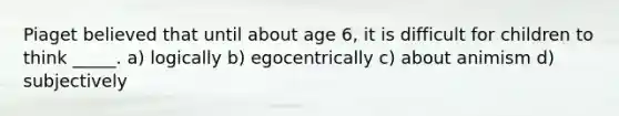 Piaget believed that until about age 6, it is difficult for children to think _____. a) logically b) egocentrically c) about animism d) subjectively