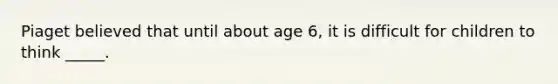 Piaget believed that until about age 6, it is difficult for children to think _____.