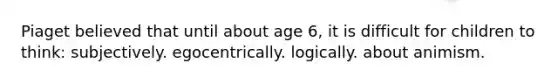 Piaget believed that until about age 6, it is difficult for children to think: subjectively. egocentrically. logically. about animism.