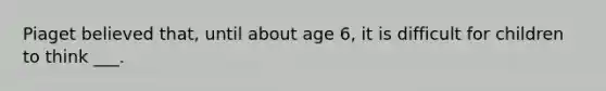 Piaget believed that, until about age 6, it is difficult for children to think ___.