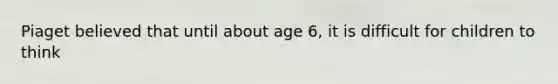 Piaget believed that until about age 6, it is difficult for children to think