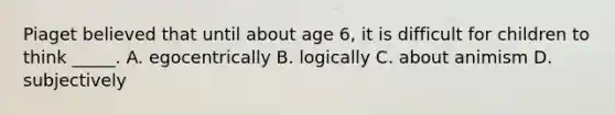 Piaget believed that until about age 6, it is difficult for children to think _____. A. egocentrically B. logically C. about animism D. subjectively