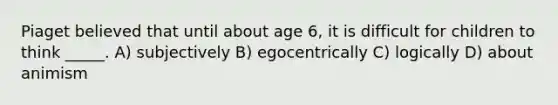 Piaget believed that until about age 6, it is difficult for children to think _____. A) subjectively B) egocentrically C) logically D) about animism