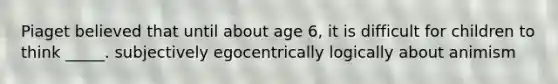 Piaget believed that until about age 6, it is difficult for children to think _____. subjectively egocentrically logically about animism