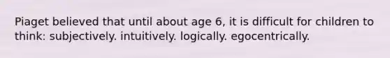 Piaget believed that until about age 6, it is difficult for children to think: subjectively. intuitively. logically. egocentrically.