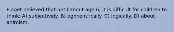 Piaget believed that until about age 6, it is difficult for children to think: A) subjectively. B) egocentrically. C) logically. D) about animism.