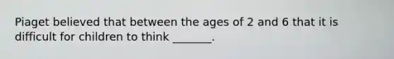 Piaget believed that between the ages of 2 and 6 that it is difficult for children to think _______.