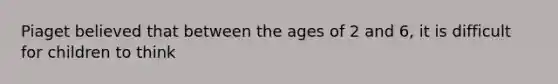 Piaget believed that between the ages of 2 and 6, it is difficult for children to think