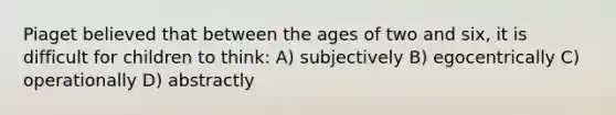 Piaget believed that between the ages of two and six, it is difficult for children to think: A) subjectively B) egocentrically C) operationally D) abstractly