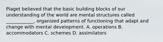 Piaget believed that the basic building blocks of our understanding of the world are mental structures called ____________, organized patterns of functioning that adapt and change with mental development. A. operations B. accommodators C. schemes D. assimilators