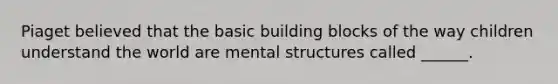 Piaget believed that the basic building blocks of the way children understand the world are mental structures called ______.