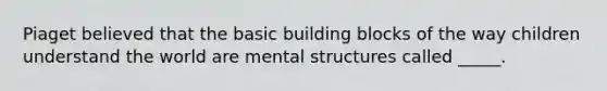 Piaget believed that the basic building blocks of the way children understand the world are mental structures called _____.