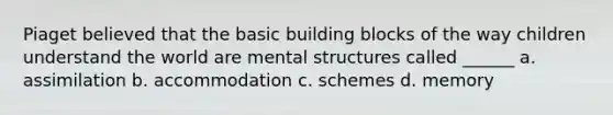 Piaget believed that the basic building blocks of the way children understand the world are mental structures called ______ a. assimilation b. accommodation c. schemes d. memory