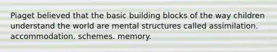 Piaget believed that the basic building blocks of the way children understand the world are mental structures called assimilation. accommodation. schemes. memory.