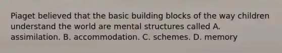 Piaget believed that the basic building blocks of the way children understand the world are mental structures called A. assimilation. B. accommodation. C. schemes. D. memory