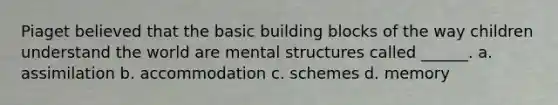 Piaget believed that the basic building blocks of the way children understand the world are mental structures called ______. a. assimilation b. accommodation c. schemes d. memory