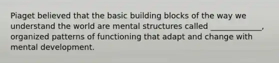 Piaget believed that the basic building blocks of the way we understand the world are mental structures called _____________, organized patterns of functioning that adapt and change with mental development.