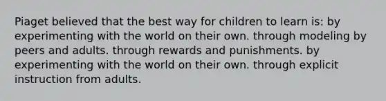 Piaget believed that the best way for children to learn is: by experimenting with the world on their own. through modeling by peers and adults. through rewards and punishments. by experimenting with the world on their own. through explicit instruction from adults.