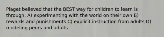 Piaget believed that the BEST way for children to learn is through: A) experimenting with the world on their own B) rewards and punishments C) explicit instruction from adults D) modeling peers and adults