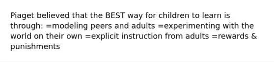 Piaget believed that the BEST way for children to learn is through: =modeling peers and adults =experimenting with the world on their own =explicit instruction from adults =rewards & punishments