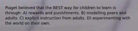 Piaget believed that the BEST way for children to learn is through: A) rewards and punishments. B) modelling peers and adults. C) explicit instruction from adults. D) experimenting with the world on their own.